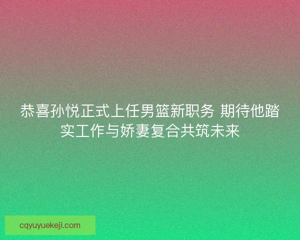 恭喜孙悦正式上任男篮新职务 期待他踏实工作与娇妻复合共筑未来