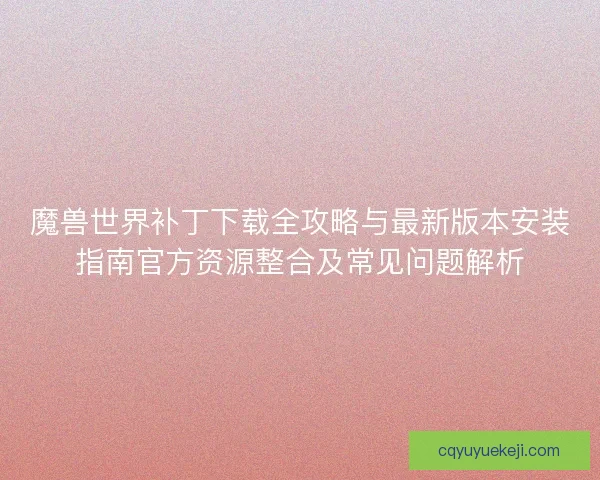 魔兽世界补丁下载全攻略与最新版本安装指南官方资源整合及常见问题解析