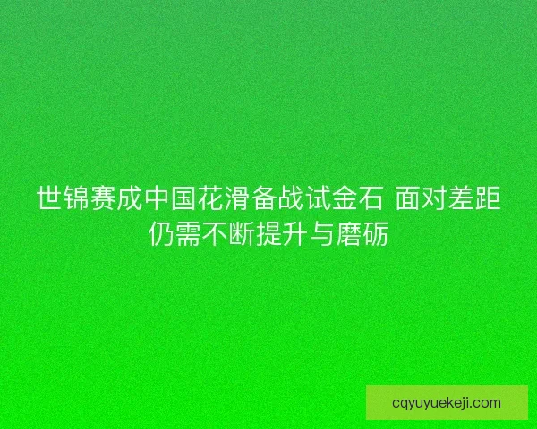 世锦赛成中国花滑备战试金石 面对差距仍需不断提升与磨砺